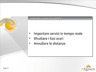 Internet e nuove tecnologie
                Internet e nuove tecnologie




           •
           •     Importare servizi in tempo reale
                 Importare servizi in tempo reale
           •
           •     Sfruttare ii fusi orari
                 Sfruttare fusi orari
           •
           •     Annullare le distanze
                 Annullare le distanze




Page  5
 