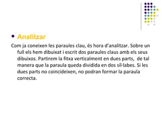  Analitzar

Com ja coneixen les paraules clau, és hora d’analitzar. Sobre un
full els hem dibuixat i escrit dos paraules claus amb els seus
dibuixos. Partirem la fitxa verticalment en dues parts, de tal
manera que la paraula queda dividida en dos síl·labes. Si les
dues parts no coincideixen, no podran formar la paraula
correcta.

 