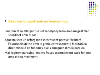 

Associar un gest amb un fonema nou.

Emetem el so allargant-lo i el acompanyarem amb un gest clar i
senzill fet amb el cos.
Aquesta serà un reforç molt interessant perquè facilitarà
l’associació del so amb la grafia corresponent i facilitarà la
discriminació de fonemes que s’amaguen dins la paraula.
Mai llegirem paraules i menys frases acompanyant cada fonema
amb el seu moviment.

 