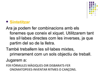  Sintetitzar

Ara ja podem fer combinacions amb els
fonemes que coneix el xiquet. Utilitzarem tant
les síl·labes directes com les inverses, ja que
partim del so de la lletra.
També treballem les síl·labes mixtes,
primerament com un sols objectiu de treball.
Jugarem a:
FER FÓRMULES MÀGIQUES-DIR DISBARATS-FER
ONOMATOPEIES-INVENTAR RITMES O CANÇONS.

 
