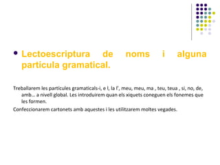  Lectoescriptura

de
partícula gramatical.

noms

i

alguna

Treballarem les partícules gramaticals-i, e l, la l’, meu, meu, ma , teu, teua , si, no, de,
amb… a nivell global. Les introduirem quan els xiquets coneguen els fonemes que
les formen.
Confeccionarem cartonets amb aquestes i les utilitzarem moltes vegades.

 