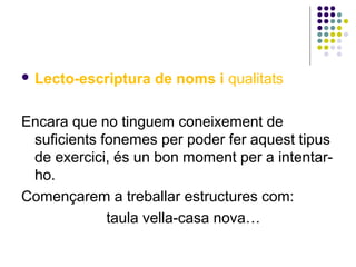  Lecto-escriptura

de noms i qualitats

Encara que no tinguem coneixement de
suficients fonemes per poder fer aquest tipus
de exercici, és un bon moment per a intentarho.
Començarem a treballar estructures com:
taula vella-casa nova…

 