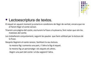  Lectoescriptura

de textos.

El xiquet en aquest moment ja estarà en condicions de llegir de veritat, encara que no
el farem llegir el conte sencer.
Triarem una pàgina del conte, escriurem la frase a la pissarra, fent notar que són les
mateixes del conte.
Les treballarem conjuntament, seguint les pautes que hem utilitzat per la lectura de
la frase.
Després llegirem el conte sencer, facilitant la seu lectura.
-la mestra llig i comenta una part, i l’altra la llig el xiquet.
-la mestra llig un personatge i els xiquets els altres.
-llegim una part del conte i al dia següent l’altra.

 