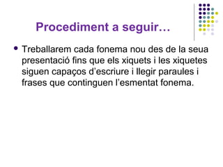 Procediment a seguir…
 Treballarem

cada fonema nou des de la seua
presentació fins que els xiquets i les xiquetes
siguen capaços d’escriure i llegir paraules i
frases que continguen l’esmentat fonema.

 