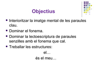 Objectius
 Interioritzar

la imatge mental de les paraules

clau.
 Dominar el fonema.
 Dominar la lectoescriptura de paraules
senzilles amb el fonema que cal.
 Treballar les estructures:
el…
és el meu…

 