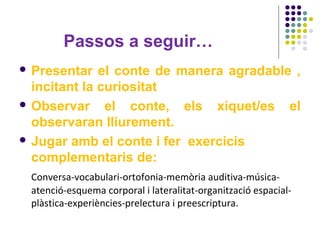 Passos a seguir…
 Presentar

el conte de manera agradable ,
incitant la curiositat
 Observar
el conte, els xiquet/es el
observaran lliurement.
 Jugar amb el conte i fer exercicis
complementaris de:
Conversa-vocabulari-ortofonia-memòria auditiva-músicaatenció-esquema corporal i lateralitat-organització espacialplàstica-experiències-prelectura i preescriptura.

 