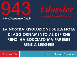 15 ottobre 2014 
a cura di Renato Brunetta 
i dossier 
www.freefoundation.com 
www.freenewsonline.it 
943 
LA NOSTRA RISOLUZIONE SULLA NOTA DI AGGIORNAMENTO AL DEF CHE RENZI HA BOCCIATO MA FAREBBE BENE A LEGGERE  