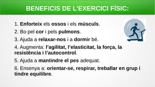 BENEFICIS DE L’EXERCICI FÍSIC:
1. Enforteix els ossos i els músculs.
2. Bo pel cor i pels pulmons.
3. Ajuda a relaxar-nos i a dormir bé.
4. Augmenta: l’agilitat, l’elasticitat, la força, la
resistència i l’autocontrol.
5. Ajuda a mantindre el pes adequat.
6. Ensenya a: orientar-se, respirar, treballar en grup i
tindre equilibre.
 