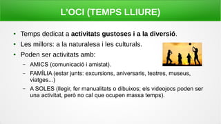 L’OCI (TEMPS LLIURE)
● Temps dedicat a activitats gustoses i a la diversió.
● Les millors: a la naturalesa i les culturals.
● Poden ser activitats amb:
– AMICS (comunicació i amistat).
– FAMÍLIA (estar junts: excursions, aniversaris, teatres, museus,
viatges...)
– A SOLES (llegir, fer manualitats o dibuixos; els videojocs poden ser
una activitat, però no cal que ocupen massa temps).
 