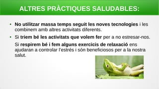 ALTRES PRÀCTIQUES SALUDABLES:
● No utilitzar massa temps seguit les noves tecnologies i les
combinem amb altres activitats diferents.
● Si triem bé les activitats que volem fer per a no estresar-nos.
Si respirem bé i fem alguns exercicis de relaxació ens
ajudaran a controlar l’estrés i són beneficiosos per a la nostra
salut.
 