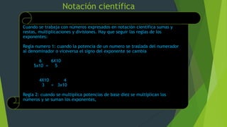 Notación científica
Cuando se trabaja con números expresados en notación científica sumas y
restas, multiplicaciones y divisiones. Hay que seguir las reglas de los
exponentes:
Regla numero 1: cuando la potencia de un numero se traslada del numerador
al denominador o viceversa el signo del exponente se cambia
6 6X10
5x10 = 5
4X10 4
3 = 3x10
Regla 2: cuando se multiplica potencias de base diez se multiplican los
números y se suman los exponentes,
 