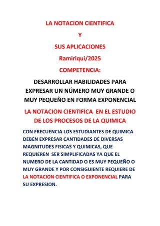 LA NOTACION CIENTIFICA
Y
SUS APLICACIONES
Ramiriqui/2025
COMPETENCIA:
DESARROLLAR HABILIDADES PARA
EXPRESAR UN NÚMERO MUY GRANDE O
MUY PEQUEÑO EN FORMA EXPONENCIAL
LA NOTACION CIENTIFICA EN EL ESTUDIO
DE LOS PROCESOS DE LA QUIMICA
CON FRECUENCIA LOS ESTUDIANTES DE QUIMICA
DEBEN EXPRESAR CANTIDADES DE DIVERSAS
MAGNITUDES FISICAS Y QUIMICAS, QUE
REQUIEREN SER SIMPLIFICADAS YA QUE EL
NUMERO DE LA CANTIDAD O ES MUY PEQUEÑO O
MUY GRANDE Y POR CONSIGUIENTE REQUIERE DE
LA NOTACION CIENTIFICA O EXPONENCIAL PARA
SU EXPRESION.
 