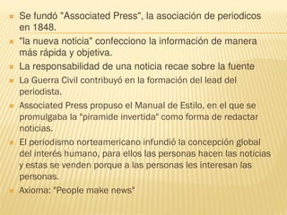  Se fundó "Associated Press", la asociación de periodicos
en 1848.
 "la nueva noticia" confecciono la información de manera
más rápida y objetiva.
 La responsabilidad de una noticia recae sobre la fuente
 La Guerra Civil contribuyó en la formación del lead del
periodista.
 Associated Press propuso el Manual de Estilo, en el que se
promulgaba la "piramide invertida" como forma de redactar
noticias.
 El periodismo norteamericano infundió la concepción global
del interés humano, para ellos las personas hacen las noticias
y estas se venden porque a las personas les interesan las
personas.
 Axioma: "People make news"
 