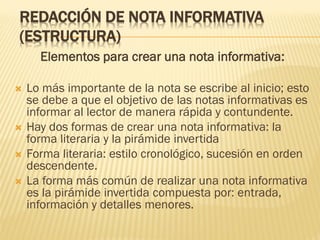REDACCIÓN DE NOTA INFORMATIVA
(ESTRUCTURA)
Elementos para crear una nota informativa:
 Lo más importante de la nota se escribe al inicio; esto
se debe a que el objetivo de las notas informativas es
informar al lector de manera rápida y contundente.
 Hay dos formas de crear una nota informativa: la
forma literaria y la pirámide invertida
 Forma literaria: estilo cronológico, sucesión en orden
descendente.
 La forma más común de realizar una nota informativa
es la pirámide invertida compuesta por: entrada,
información y detalles menores.
 