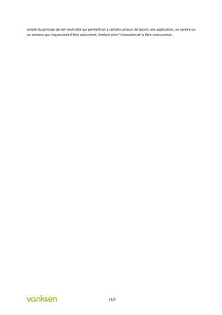 simple du principe de net neutralité qui permettrait à certains acteurs de bannir une application, un service ou
un contenu qui risqueraient d’être concurrent, limitant ainsi l’innovation et la libre concurrence…




                                                      11/2
 