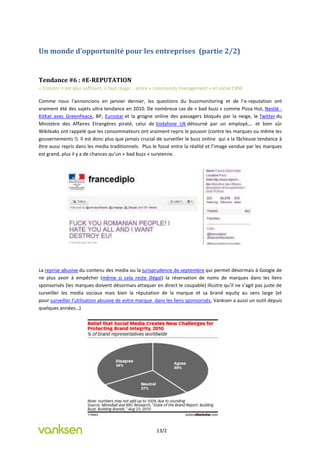 Un monde d’opportunité pour les entreprises (partie 2/2)


Tendance #6 : #E-REPUTATION
= Ecouter n’est plus suffisant, il faut réagir… entre « community management » et social CRM

Comme nous l’annoncions en janvier dernier, les questions du buzzmonitoring et de l’e-reputation ont
vraiment été des sujets ultra tendance en 2010. De nombreux cas de « bad buzz » comme Pizza Hut, Nestlé -
KitKat avec GreenPeace, BP, Eurostar et la grogne online des passagers bloqués par la neige, le Twitter du
Ministère des Affaires Etrangères piraté, celui de Vodafone UK détourné par un employé,… et bien sûr
Wikileaks ont rappelé que les consommateurs ont vraiment repris le pouvoir (contre les marques ou même les
gouvernements !). Il est donc plus que jamais crucial de surveiller le buzz online qui a la fâcheuse tendance à
être aussi repris dans les media traditionnels. Plus le fossé entre la réalité et l’image vendue par les marques
est grand, plus il y a de chances qu’un « bad buzz » survienne.




La reprise abusive du contenu des media ou la jurisprudence de septembre qui permet désormais à Google de
ne plus avoir à empêcher (même si cela reste illégal) la réservation de noms de marques dans les liens
sponsorisés (les marques doivent désormais attaquer en direct le coupable) illustre qu’il ne s’agit pas juste de
surveiller les media sociaux mais bien la réputation de la marque et sa brand equity au sens large (et
pour surveiller l’utilisation abusive de votre marque dans les liens sponsorisés, Vanksen a aussi un outil depuis
quelques années…)




                                                      13/2
 