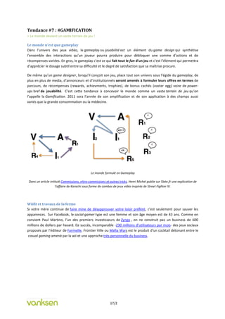 Tendance #7 : #GAMIFICATION
= Le monde devient un vaste terrain de jeu !

Le monde n’est que gameplay
Dans l’univers des jeux vidéo, le gameplay ou jouabilité est un élément du game design qui synthétise
l’ensemble des interactions qu’un joueur pourra produire pour débloquer une somme d’actions et de
récompenses variées. En gros, le gameplay c’est ce qui fait tout le fun d’un jeu et c’est l’élément qui permettra
d’apprécier le dosage subtil entre sa difficulté et le degré de satisfaction que sa maîtrise procure.

De même qu’un game designer, lorsqu’il conçoit son jeu, place tout son univers sous l’égide du gameplay, de
plus en plus de media, d’annonceurs et d’institutionnels seront amenés à formuler leurs offres en termes de
parcours, de récompenses (rewards, achievments, trophies), de bonus cachés (easter egg) voire de power-
ups bref de jouabilité. C’est cette tendance à concevoir le monde comme un vaste terrain de jeu qu’on
l’appelle la Gamification. 2011 sera l’année de son amplification et de son application à des champs aussi
variés que la grande consommation ou la médecine.




                                               Le monde formulé en Gameplay

 Dans un article intitulé Commissions, rétro-commissions et autres tricks, Henri Michel publie sur Slate.fr une explication de
                     l’affaire de Karachi sous forme de combos de jeux vidéo inspirés de Street Fighter IV.




Wiifit et travaux de la ferme
Si votre mère continue de faire mine de désapprouver votre loisir préféré, c’est seulement pour sauver les
apparences. Sur Facebook, le social-gamer type est une femme et son âge moyen est de 43 ans. Comme en
convient Paul Martino, l’un des premiers investisseurs de Zynga , on ne construit pas un business de 600
millions de dollars par hasard. Ce succès, incomparable -230 millions d’utilisateurs par mois- des jeux sociaux
proposés par l’éditeur de Farmville, Frontier Ville ou Mafia Wars est le produit d’un cocktail détonant entre le
 casual gaming amené par la wii et une approche très personnelle du business.




                                                             17/2
 
