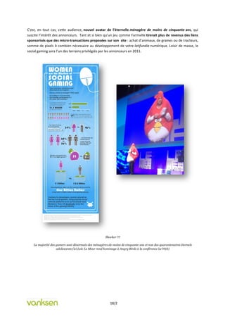 C’est, en tout cas, cette audience, nouvel avatar de l’éternelle ménagère de moins de cinquante ans, qui
suscite l’intérêt des annonceurs. Tant et si bien qu’un jeu comme Farmville tirerait plus de revenus des liens
sponsorisés que des micro-transactions proposées sur son site : achat d’animaux, de graines ou de tracteurs,
somme de pixels ô combien nécessaire au développement de votre latifundia numérique. Loisir de masse, le
social gaming sera l’un des terrains privilégiés par les annonceurs en 2011.




                                                      Shocker !!!

    La majorité des gamers sont désormais des ménagères de moins de cinquante ans et non des quarantenaires éternels
                    adolescents (ici Loïc Le Meur rend hommage à Angry Birds à la conférence Le Web)




                                                          18/2
 