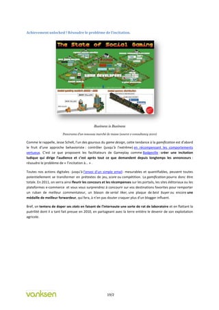 Achievement unlocked ! Résoudre le problème de l’incitation.




                                               Business is Business

                         Panorama d’un nouveau marché de masse (source e-consultancy 2010)

Comme le rappelle, Jesse Schell, l’un des gourous du game design, cette tendance à la gamification est d’abord
le fruit d’une approche behavioriste : contrôler (jusqu’à l’extrême) en récompensant les comportements
vertueux. C’est ce que proposent les facilitateurs de Gameplay comme Badgeville : créer une incitation
ludique qui dirige l’audience et c’est après tout ce que demandent depuis longtemps les annonceurs :
résoudre le problème de « l’incitation à… » .

Toutes nos actions digitales -jusqu’à l’envoi d’un simple email- mesurables et quantifiables, peuvent toutes
potentiellement se transformer en prétextes de jeu, score ou compétition. La gamification pourra donc être
totale. En 2011, on verra ainsi fleurir les concours et les récompenses sur les portails, les sites éditoriaux ou les
plateformes e-commerce et vous vous surprendrez à concourir sur vos destinations favorites pour remporter
un ruban de meilleur commentateur, un blason de serial liker, une plaque de best buyer ou encore une
médaille de meilleur forwardeur, qui fera, à n’en pas douter craquer plus d’un blogger influent.

Bref, on tentera de doper ses stats en faisant de l’internaute une sorte de rat de laboratoire et en flattant la
puérilité dont il a tant fait preuve en 2010, en partageant avec la terre entière le devenir de son exploitation
agricole.




                                                        19/2
 