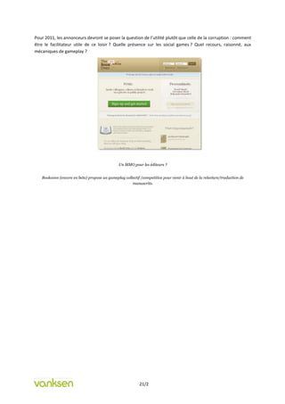 Pour 2011, les annonceurs devront se poser la question de l’utilité plutôt que celle de la corruption : comment
être le facilitateur utile de ce loisir ? Quelle présence sur les social games ? Quel recours, raisonné, aux
mécaniques de gameplay ?




                                               Un MMO pour les éditeurs ?


   Bookoven (encore en beta) propose un gameplay collectif /competitive pour venir à bout de la relecture/traduction de
                                                     manuscrits.




                                                           21/2
 