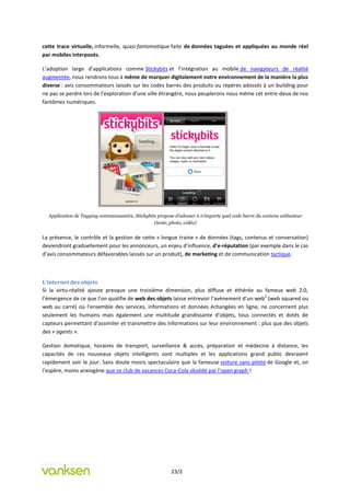 cette trace virtuelle, informelle, quasi fantomatique faite de données taguées et appliquées au monde réel
par mobiles interposés.

L’adoption large d’applications comme Stickybits et l’intégration au mobile de navigateurs de réalité
augmentée, nous rendrons tous à même de marquer digitalement notre environnement de la manière la plus
diverse : avis consommateurs laissés sur les codes barres des produits ou repères adossés à un building pour
ne pas se perdre lors de l’exploration d’une ville étrangère, nous peuplerons nous même cet entre-deux de nos
fantômes numériques.




  Application de Tagging communautaire, Stickybits propose d’adosser à n’importe quel code barre du contenu utilisateur
                                                 (texte, photo, vidéo)


La présence, le contrôle et la gestion de cette « longue traine » de données (tags, contenus et conversation)
deviendront graduellement pour les annonceurs, un enjeu d’influence, d’e-réputation (par exemple dans le cas
d’avis consommateurs défavorables laissés sur un produit), de marketing et de communication tactique.



L’internet des objets
Si la virtu-réalité ajoute presque une troisième dimension, plus diffuse et éthérée au fameux web 2.0,
                                                                                           2
l’émergence de ce que l’on qualifie de web des objets laisse entrevoir l’avènement d’un web (web squared ou
web au carré) où l’ensemble des services, informations et données échangées en ligne, ne concernent plus
seulement les humains mais également une multitude grandissante d’objets, tous connectés et dotés de
capteurs permettant d’assimiler et transmettre des informations sur leur environnement : plus que des objets
des « agents ».

Gestion domotique, horaires de transport, surveillance & accès, préparation et médecine à distance, les
capacités de ces nouveaux objets intelligents sont multiples et les applications grand public devraient
rapidement voir le jour. Sans doute moins spectaculaire que la fameuse voiture sans pilote de Google et, on
l’espère, moins anxiogène que ce club de vacances Coca-Cola obsédé par l’open graph !




                                                          23/2
 