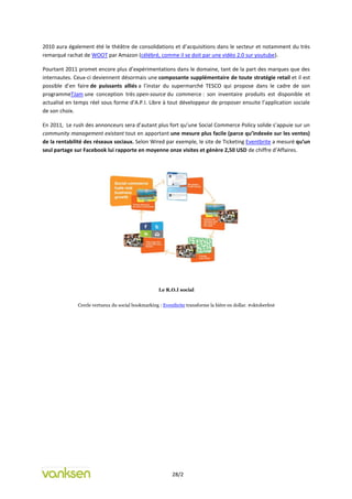 2010 aura également été le théâtre de consolidations et d’acquisitions dans le secteur et notamment du très
remarqué rachat de WOOT par Amazon (célébré, comme il se doit par une vidéo 2.0 sur youtube).

Pourtant 2011 promet encore plus d’expérimentations dans le domaine, tant de la part des marques que des
internautes. Ceux-ci deviennent désormais une composante supplémentaire de toute stratégie retail et il est
possible d’en faire de puissants alliés a l’instar du supermarché TESCO qui propose dans le cadre de son
programmeTJam une conception très open-source du commerce : son inventaire produits est disponible et
actualisé en temps réel sous forme d’A.P.I. Libre à tout développeur de proposer ensuite l’application sociale
de son choix.

En 2011, Le rush des annonceurs sera d’autant plus fort qu’une Social Commerce Policy solide s’appuie sur un
community management existant tout en apportant une mesure plus facile (parce qu’indexée sur les ventes)
de la rentabilité des réseaux sociaux. Selon Wired par exemple, le site de Ticketing Eventbrite a mesuré qu’un
seul partage sur Facebook lui rapporte en moyenne onze visites et génère 2,50 USD de chiffre d’Affaires.




                                                    Le R.O.I social


              Cercle vertueux du social bookmarking : Eventbrite transforme la bière en dollar. #oktoberfest




                                                           28/2
 