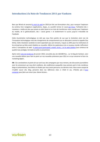 Introduction à la Note de Tendances 2011 par Vanksen



Bien que Wired ait annoncé la mort du web en 2010 (en fait une formulation choc, pour marquer l’explosion
du contenu hors navigateurs (applications, skype,…)), aussitôt remise en cause par Cisco, l’utilisation des «
nouveaux » media est plus que jamais en plein boom et en train de transformer notre monde avec l’explosion
du mobile, de la géolocalisaton, des « social games » et évidemment le succès jusqu’ici irrésistible de
Facebook.

Cette énumération technologique ne doit pas nous faire perdre de vue que la révolution vient non de
l’innovation technologique mais des changements de comportements qui en découlent comme le rappelle Clay
Shirky. Cette révolution sociétale ne vient cependant pas sans tensions, risques ou défis pour les institutions et
les entreprises qu’elles soient établies ou nouvelles. Même les explorateurs de ce nouveau monde s’affrontent
entre 2 conceptions du web : le web punk (participatif, créatif, social,…) et le web jukebox (aux contenus de
qualité mais protégés, formatés et prêts à consommer).

Après notre note de tendances de janvier 2010, consultée plus de 160.000 fois… sur le blog de Vanksen, voici
une nouvelle édition pour faire le point sur nos nouvelles prévisions pour 2011 en ce qui concerne le futur du
marketing digital…

NB : Ces constatations et points de vue sont issus des campagnes que nous menons, des discussions journalières
avec les annonceurs qui nous font confiance, des conférences auxquelles nous prenons part et des nombreux
blogs et présentations, livre blancs et études que nous avons parcourus ces derniers mois. Nous avons essayé de
n’oublier aucun site, blog, personne dans nos références mais si c’était le cas, n’hésitez pas à nous
contacter pour faire une mise à jour. Bonne lecture…




                                                       3/2
 