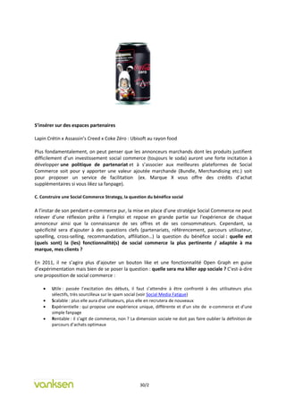 S’insérer sur des espaces partenaires

Lapin Crétin x Assassin’s Creed x Coke Zéro : Ubisoft au rayon food

Plus fondamentalement, on peut penser que les annonceurs marchands dont les produits justifient
difficilement d’un investissement social commerce (toujours le soda) auront une forte incitation à
développer une politique de partenariat et à s’associer aux meilleures plateformes de Social
Commerce soit pour y apporter une valeur ajoutée marchande (Bundle, Merchandising etc.) soit
pour proposer un service de facilitation (ex. Marque X vous offre des crédits d’achat
supplémentaires si vous likez sa fanpage).

C. Construire une Social Commerce Strategy, la question du bénéfice social

A l’instar de son pendant e-commerce pur, la mise en place d’une stratégie Social Commerce ne peut
relever d’une réflexion prête à l’emploi et repose en grande partie sur l’expérience de chaque
annonceur ainsi que la connaissance de ses offres et de ses consommateurs. Cependant, sa
spécificité sera d’ajouter à des questions clefs (partenariats, référencement, parcours utilisateur,
upselling, cross-selling, recommandation, affiliation…) la question du bénéfice social : quelle est
(quels sont) la (les) fonctionnalité(s) de social commerce la plus pertinente / adaptée à ma
marque, mes clients ?

En 2011, il ne s’agira plus d’ajouter un bouton like et une fonctionnalité Open Graph en guise
d’expérimentation mais bien de se poser la question : quelle sera ma killer app sociale ? C'est-à-dire
une proposition de social commerce :

       Utile : passée l’excitation des débuts, il faut s’attendre à être confronté à des utilisateurs plus
        sélectifs, très sourcilleux sur le spam social (voir Social Media Fatigue)
       Scalable : plus elle aura d’utilisateurs, plus elle en recrutera de nouveaux
       Expérientielle : qui propose une expérience unique, différente et d’un site de e-commerce et d’une
        simple fanpage
       Rentable : il s’agit de commerce, non ? La dimension sociale ne doit pas faire oublier la définition de
        parcours d’achats optimaux




                                                     30/2
 