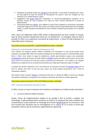    Fidélisation & publicité sociale pour Starbuck’s et Mc Donald’s : tirant profit du dashboard de maire,
        les deux géants du food ont proposé de récompenser les check-in dans leur enseigne par une
        réduction ou un freebie (boisson, repas).
       Engagement pour Jimmy Choo avec Catchachoo. Le concurrent tackytacky de Louboutin est la
        première marque de luxe à proposer une chasse au trésor utilisant directement le service de
        géolocalisation
       Interactivité média pour Mazda : pour célébrer la sortie US de sa Mazda2, le constructeur automobile
        renouvelle la figure du mini-site / jeu concours en utilisant comme unique destination de sa campagne
        média, un profil Foursquare permettant de suivre l’activité mondaine, géo-localisée, de sa nouvelle
        citadine.

Enfin, citons une expérience mêlant CRM, twitter et géolocalisation qui tend à valider le nouveau
type de Social Customer Relationship induit par ces plateformes : la compagnie aérienne KLM a
procédé fin 2010 à une expérience commando de reward clients à même les halls d’aéroport (cf.
vidéo KLM suprise ci-dessous).

http://www.youtube.com/watch?v=_GcNGTP4ukQ&feature=player_embedded

Plateforme ou fonctionnalité ? Quel écosystème pour 2011
C’est entendu, les quelques quatres millions d’utilisateurs de Foursquare ne sont qu’une goutte d’eau
comparés aux presque 600 millions de membres Facebook qui ont désormais accès à la fonctionnalité croisée
Places / Deals. Aussi devant la vague de plateformes sociales géo-localisées toujours plus spécialisées
(Foodspotting propose de localiser ses plats préférés, SCVNGR propose des défis comme autant de jeux dont
votre check-in est le héros), est-il bon de se poser la question de la pérennité : a-t-on affaire à une nouvelle
plateforme ou simplement à une nouvelle fonctionnalité qu’un leader peut facilement copier et intégrer ?

La plupart des services résisteront mal à cet acid-test et les premières réussites de Facebook Places sont là
pour en attester mais 2011 ne sera pas pour autant une année d’hyper-concentration tant il reste de
nouveautés à explorer.

Ainsi dernier avatar du genre, Goldrun a récemment testé pour le compte de H&M un service qui mélange
virturéalité et localisation en proposant à ses utilisateurs de chasser des trésors en réalité augmentée:

http://www.youtube.com/watch?v=EFB_Rln2TtI&feature=player_embedded

2011 : extension du domaine du point de chute

En 2011, on peut se risquer à esquisser trois tendances convergentes en matière de géo-localisation :

       La mise en place de réelles incentives

Passée, l’heure de l’expérimentation ludique et du prestige à être le premier à adopter une
technologie, la géolocalisation devra convaincre au check-in en proposant de vraies incitations aux
consommateurs et pas seulement un marquage de territoire (geofencing) par les annonceurs. Cela
sera d’autant plus nécessaire que les interrogations sur le respect de la vie privé se feront plus
pressantes à mesure que les annonceurs augmenteront en agressivité.




                                                      33/2
 