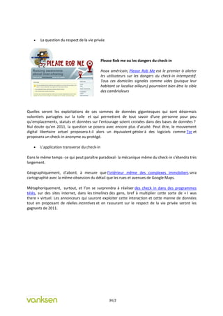    La question du respect de la vie privée



                                              Please Rob me ou les dangers du check-in

                                              Hoax américain, Please Rob Me est le premier à alerter
                                              les utilisateurs sur les dangers du check-in intempestif.
                                              Tous ces domiciles signalés comme vides (puisque leur
                                              habitant se localise ailleurs) pourraient bien être la cible
                                              des cambrioleurs



Quelles seront les exploitations de ces sommes de données gigantesques qui sont désormais
volontiers partagées sur la toile et qui permettent de tout savoir d’une personne pour peu
qu’emplacements, statuts et données sur l’entourage soient croisées dans des bases de données ?
Nul doute qu’en 2011, la question se posera avec encore plus d’acuité. Peut être, le mouvement
digital libertaire actuel proposera-t-il alors un équivalent géoloc à des logiciels comme Tor et
proposera un check-in anonyme ou protégé.

      L’application transverse du check-in

Dans le même temps -ce qui peut paraître paradoxal- la mécanique même du check-in s’étendra très
largement.

Géographiquement, d’abord, à mesure que l’intérieur même des complexes immobiliers sera
cartographié avec la même obsession du détail que les rues et avenues de Google Maps.

Métaphoriquement, surtout, et l’on se surprendra à réaliser des check in dans des programmes
télés, sur des sites internet, dans les timelines des gens, bref à multiplier cette sorte de « I was
there » virtuel. Les annonceurs qui sauront exploiter cette interaction et cette manne de données
tout en proposant de réelles incentives et en rassurant sur le respect de la vie privée seront les
gagnants de 2011.




                                                   34/2
 