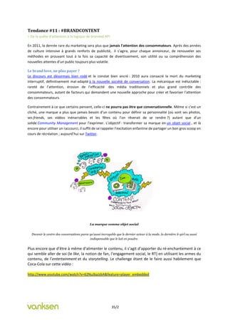 Tendance #11 : #BRANDCONTENT
= De la quête d’attention à la logique de branded API

En 2011, la denrée rare du marketing sera plus que jamais l’attention des consommateurs. Après des années
de culture intensive à grands renforts de publicité, il s’agira, pour chaque annonceur, de renouveler ses
méthodes en prouvant tout à la fois sa capacité de divertissement, son utilité ou sa compréhension des
nouvelles attentes d’un public toujours plus volatile.

Le brand love, ne plus payer ?
Le discours est désormais bien rodé et le constat bien ancré : 2010 aura consacré la mort du marketing
interruptif, définitivement mal-adapté à la nouvelle société de conversation. La mécanique est inéluctable :
rareté de l’attention, érosion de l’efficacité des média traditionnels et plus grand contrôle des
consommateurs, autant de facteurs qui demandent une nouvelle approche pour créer et favoriser l’attention
des consommateurs.

Contrairement à ce que certains pensent, celle-ci ne pourra pas être que conversationnelle. Même si c’est un
cliché, une marque a plus que jamais besoin d’un contenu pour définir sa personnalité (où sont ses photos,
ses friends, ses vidéos inénarrables et les fêtes où l’on rêverait de se rendre ?) autant que d’un
solide Community Management pour l’exprimer. L’objectif : transformer sa marque en un objet social , et là
encore pour utiliser un raccourci, il suffit de se rappeler l’excitation enfantine de partager un bon gros scoop en
cours de récréation ; aujourd’hui sur Twitter.




                                             La marque comme objet social


  Devenir le centre des conversations parce qu’aussi incroyable que le dernier acteur à la mode, la dernière it-girl ou aussi
                                            indispensable que le lait en poudre.


Plus encore que d’être à même d’alimenter le contenu, il s’agit d’apporter du ré-enchantement à ce
qui semble aller de soi (le like, la notion de fan, l’engagement social, le RT) en utilisant les armes du
contenu, de l’entertainment et du storytelling. Le challenge étant de le faire aussi habilement que
Coca-Cola sur cette vidéo :

http://www.youtube.com/watch?v=62NuJbaJzbA&feature=player_embedded




                                                             35/2
 