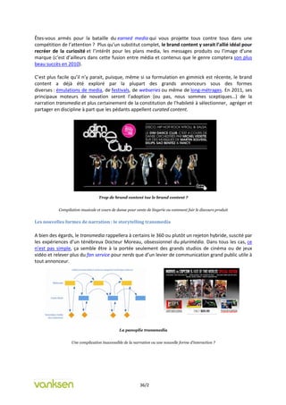 Êtes-vous armés pour la bataille du earned media qui vous projette tous contre tous dans une
compétition de l’attention ? Plus qu’un substitut complet, le brand content y serait l’allié idéal pour
recréer de la curiosité et l’intérêt pour les plans media, les messages produits ou l’image d’une
marque (c’est d’ailleurs dans cette fusion entre média et contenus que le genre comptera son plus
beau succès en 2010).

C’est plus facile qu’il n’y parait, puisque, même si sa formulation en gimmick est récente, le brand
content a déjà été exploré par la plupart des grands annonceurs sous des formes
diverses : émulations de media, de festivals, de webseries ou même de long-métrages. En 2011, ses
principaux moteurs de novation seront l’adoption (ou pas, nous sommes sceptiques…) de la
narration transmedia et plus certainement de la constitution de l’habileté à sélectionner, agréger et
partager en discipline à part que les pédants appellent curated content.




                                 Trop de brand content tue le brand content ?


           Compilation musicale et cours de danse pour vente de lingerie ou comment fuir le discours produit


Les nouvelles formes de narration : le storytelling transmedia

A bien des égards, le transmedia rappellera à certains le 360 ou plutôt un rejeton hybride, suscité par
les expériences d’un ténébreux Docteur Moreau, obsessionnel du plurimédia. Dans tous les cas, ce
n’est pas simple, ça semble être à la portée seulement des grands studios de cinéma ou de jeux
vidéo et relever plus du fan service pour nerds que d’un levier de communication grand public utile à
tout annonceur.




                                             La panoplie transmedia


                  Une complication inaccessible de la narration ou une nouvelle forme d’interaction ?




                                                         36/2
 