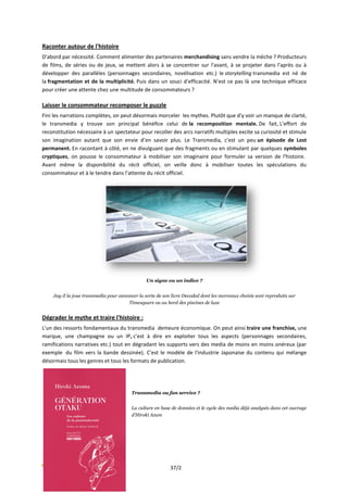 Raconter autour de l'histoire
D'abord par nécessité. Comment alimenter des partenaires merchandising sans vendre la mèche ? Producteurs
de films, de séries ou de jeux, se mettent alors à se concentrer sur l'avant, à se projeter dans l'après ou à
développer des parallèles (personnages secondaires, novélisation etc.) le storytelling transmedia est né de
la fragmentation et de la multiplicité. Puis dans un souci d'efficacité. N'est ce pas là une technique efficace
pour créer une attente chez une multitude de consommateurs ?

Laisser le consommateur recomposer le puzzle
Fini les narrations complètes, on peut désormais morceler les mythes. Plutôt que d'y voir un manque de clarté,
le transmedia y trouve son principal bénéfice celui de la recomposition mentale. De fait, L'effort de
reconstitution nécessaire à un spectateur pour recoller des arcs narratifs multiples excite sa curiosité et stimule
son imagination autant que son envie d’en savoir plus. Le Transmedia, c'est un peu un épisode de Lost
permanent. En racontant à côté, en ne divulguant que des fragments ou en stimulant par quelques symboles
cryptiques, on pousse le consommateur à mobiliser son imaginaire pour formuler sa version de l'histoire.
Avant même la disponibilité du récit officiel, on veille donc à mobiliser toutes les spéculations du
consommateur et à le tendre dans l’attente du récit officiel.




                                               Un signe ou un indice ?


    Jay-Z la joue transmedia pour annoncer la sorte de son livre Decoded dont les morceaux choisis sont reproduits sur
                                      Timesquare ou au bord des piscines de luxe


Dégrader le mythe et traire l'histoire :
L'un des ressorts fondamentaux du transmedia demeure économique. On peut ainsi traire une franchise, une
marque, une champagne ou un IP, c'est à dire en exploiter tous les aspects (personnages secondaires,
ramifications narratives etc.) tout en dégradant les supports vers des media de moins en moins onéreux (par
exemple du film vers la bande dessinée). C'est le modèle de l'industrie Japonaise du contenu qui mélange
désormais tous les genres et tous les formats de publication.




                                        Transmedia ou fan service ?


                                        La culture en base de données et le cycle des media déjà analysés dans cet ouvrage
                                        d’Hiroki Azum




                                                           37/2
 