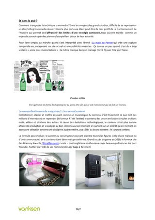 Et dans la pub ?
Comment transposer la technique transmedia ? Sans les moyens des grands studios, difficile de se représenter
un storytelling transmedia réussi. L'idée la plus porteuse étant peut être de tirer profit de ce fractionnement de
l'histoire qui permet de s'affranchir des limites d'une stratégie camisolée, trop souvent traitée comme un
enjeu de pouvoirs par des planners/storytelllers jaloux de leur autorité.

Pour faire simple, ça marche quand c'est interprété avec liberté : La main de Perrier qui crée une rupture
temporelle en juxtaposant un site actuel et une publicité seventies. Ça tousse un peu quand c'est du « trop
scolaire », voire du « masturbatoire » : la même marque dans un mariage (forcé ?) avec Dita Von Teese.




                                                      Perrier x Dita


         Une opération en forme de shopping list du genre. Pas sûr que ce soit l’annonceur qui ait fait ses courses.


Les nouvelles formes de narration 2 : le curated content
Collectionner, classer et mettre en avant comme un muséologue du contenu, c’est finalement ce que font des
millions d’internautes en reprenant (le fameux RT de Twitter) le contenu des uns et en faisant circuler les bons
mots, vidéos et citations des autres. A cause des évolutions technologiques, le contenu n’est plus qu’une
affaire de production et s’associer au bon contenu au bon moment en surfant sur un intérêt ou en mettant en
avant une sélection devient une discipline à part entière, aux côtés du brand content : le curated content.

La formule peut évoluer, le curator ou conservateur pouvant prendre toutes les figures (celle d’une marque ou
d’une communauté) et le contenu étant désormais proteïforme. Grand succès du genre en 2010, le fameux site
des Grammy Awards, Werallfans.com curate – quel anglicisme malheureux- avec beaucoup d’astuces les buzz
Youtube, Twitter ou Flickr de ses nominés (de Lady Gaga à Beyoncé)




                                                            38/2
 