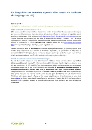 Un écosystème aux mutations exponentielles vecteur de nombreux
challenges (partie 1/2)


Tendance # 1:
= Le digital, les media sociaux et le mobile continuent de progresser et deviennent incontournables.

2011, année de la normalisation du web ?
2010 restera probablement comme l'une des dernières années de "spécialiste" du web, notamment marquée
par l’expérimentation soutenue des media sociaux (principalement Twitter et Facebook) de la part des grands
annonceurs occidentaux. 2011, qui s'ouvre sur la digitalisation forcée des agences de communication marque
l'entrée dans une ère normalisée qui voit tous les annonceurs se rendre à l'évidence : il n’y a pas de
consommateurs online et d’autres offline, mais bien un seul et même consommateur et plusieurs opportunités
d’entrer en contact avec lui. L’institut Pew Research Center fait même état d’un recoupement à quasiment
80% entre population hors ligne et en ligne, jusqu’à l’âge de 65 ans.

C'en est donc fini du cliché de la dualité entre un monde digital (réputé complexe et parfois inquiétant) et un
monde réel (à l’apparence plus concrète et familière). Aujourd’hui, les paramètres de l’équation se
complexifient à l'envie (Diaspora, Quora, Foursquare, Groupon…) alors que le résultat revient à une formule
simple: un consommateur et une offre. Or, ce consommateur est massivement online ;)

Le web, mass media en instance de Tsunami asiatique…
Au delà d'un constat simple : on parle désormais d’un média de masse, tant en audience (1,9 milliard
d’internautes à travers le monde, 475 millions en Europe, 266 millions aux Etats Unis) qu’en pénétration (avec
des taux aux alentours de 70% aux USA), l’une des tendances lourdes des prochaines années sera le rattrapage
croissant des pays d’Asie du Sud et qui compteront, en 2013, 43% de la population mondiale connectée et
plus particulièrement de la Chine qui, à elle seule en représentera 17% d’après l’institut Forrester Research.
L’empire du milieu est donc amené à constituer un nouveau centre de gravité du web et son hégémonie sera
telle qu’elle masquera les avancées spectaculaires d’autres pays de l’hémisphère sud, notamment de
l’Amérique Latine autant qu’elle influera sur les usages, les plateformes et la sémantique du web. Ainsi,
d’après bab.la, le Chinois deviendrait la lingua franca du web, devant l’anglais, d’ici 2015 et d’autres cultures
asiatiques (Inde, Indonésie) auraient le potentiel démographique pour doubler à leur tour la langue de
Shakespeare.




                                                      4/2
 