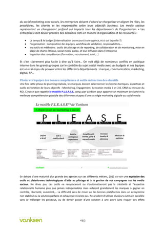 du social marketing avec succès, les entreprises doivent d’abord se réorganiser et aligner les rôles, les
procédures, les chartes et les responsables selon leurs objectifs business. Les media sociaux
représentent un changement profond qui impacte tous les départements de l’organisation. » Les
entreprises vont devoir prendre des décisions clefs en matière d’organisation et de ressources :

        Le temps & le budget (internalisation ou recourt à une agence, et si oui laquelle ?)
        l’organisation : composition des équipes, workflow de validation, responsabilités,…
        les outils et méthodes : outils de pilotage et de reporting, de collaboration et de monitoring, mise en
         place de charte éthique, social media policy, et leur diffusion dans l’entreprise
        la gestion des compétences (formation, recrutement, suivi,…)

Et c’est clairement plus facile à dire qu’à faire… On voit déjà de nombreux conflits en politique
interne dans les grands groupes car le contrôle du sujet social media avec ses budgets et ses équipes
est un vrai enjeu de pouvoir entre les différents départements : marque, communication, marketing,
digital, RP…

Piloter et s’équiper des bonnes compétences et outils en fonction des objectifs
Une fois cette phase de planning réalisée, les marques doivent sélectionner les bonnes tactiques, expertises et
outils en fonction de leurs objectifs : Monitoring, Engagement, Activation media 1 et 2.0, CRM ou mesure du
ROI. C’est ce que rappelle le modèle P.L.E.A.S.E, conçu par Vanksen pour apporter un maximum de clarté et la
meilleure compréhension possible des différentes étapes d’une stratégie marketing digitale ou social media




En dehors d’une maturité plus grande des agences sur ces différents métiers, 2011 va voir une explosion des
outils et plateformes technologiques d’aide au pilotage et à la gestion de vos campagnes sur les media
sociaux. Ne rêvez pas, ces outils ne remplaceront ou n’automatiseront pas la créativité et l’expertise
relationnelle humaine plus que jamais indispensables mais aideront grandement les marques à gagner en
contrôle, réactivité, scalabilité,… La difficulté sera de miser sur les bonnes plateformes dans un écosystème
non stabilisé ou la solution parfaite et exhaustive n’existe pas. Pas évident d’utiliser plusieurs outils en parallèle
sans se mélanger les pinceaux, ou de devoir passer d’une solution à une autre sans risquer des effets




                                                         43/2
 