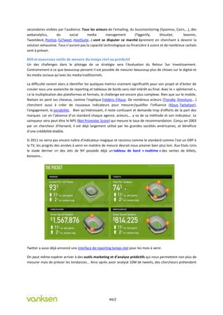 secondaires visibles par l’audience. Tous les acteurs de l’emailing, du buzzmonitoring (Sysomos, Cairn,…), des
webanalytics,       du       social     media       management          (Tiggerlily,   Shoutlet,     Seesmic,
Tweetdeck, PostUp, CoTweet, HootSuite…) vont se disputer ce marché âprement en cherchant à devenir la
solution exhaustive. Tous n’auront pas la capacité technologique ou financière à suivre et de nombreux rachats
sont à prévoir.

ROI et nouveaux outils de mesure du temps réel au prédictif
Un des challenges dans le pilotage de sa stratégie sera l’évaluation du Retour Sur Investissement.
Contrairement à ce que beaucoup pensent il est possible de mesurer beaucoup plus de choses sur le digital et
les media sociaux qu’avec les media traditionnels.

La difficulté revient alors à identifier les quelques metrics vraiment significatifs pour son projet et d’éviter de
crouler sous une avalanche de reporting et tableaux de bords sans réel intérêt au final. Avec le « splinternet »,
i.e la multiplication des plateformes et formats, le challenge est encore plus complexe. Rien que sur le mobile,
Nielsen en perd ses cheveux, comme l’explique Frédéric Filloux. De nombreux acteurs (Trendly, Omniture,…)
cherchent aussi à créer de nouveaux indicateurs pour mesurer/qualifier l’influence (Klout, Twitalizer),
l’engagement, la sociabilité, Bien qu’intéressant, il reste confusant et demande trop d’efforts de la part des
marques car en l’absence d’un standard chaque agence, acteurs,… y va de sa méthode et son indicateur. Le
vainqueur sera peut-être le NPS (Net Promoter Score) qui mesure le taux de recommandation. Conçu en 2003
par un chercheur d’Harvard, il est déjà largement utilisé par les grandes sociétés américaines, et bénéficie
d’une crédibilité établie.

Si 2011 ne verra pas encore naître d’indicateur magique et reconnu comme le standard comme l’est un GRP à
la TV, les progrès des années à venir en matière de mesure devrait nous amener bien plus loin. Aux Etats-Unis
le stade dernier cri des Jets de NY possède déjà un tableau de bord « realtime » des ventes de billets,
boissons…




Twitter a aussi déjà annoncé une interface de reporting temps réel pour les mois à venir.

On peut même espérer arriver à des outils marketing et d’analyse prédictifs qui nous permettent non plus de
mesurer mais de prévoir les tendances... Ainsi après avoir analysé 10M de tweets, des chercheurs prétendent




                                                       44/2
 