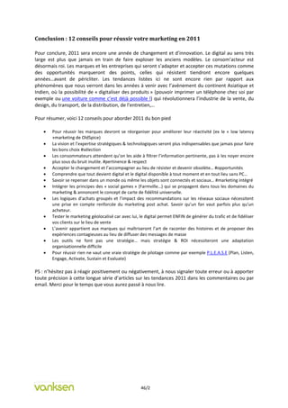 Conclusion : 12 conseils pour réussir votre marketing en 2011

Pour conclure, 2011 sera encore une année de changement et d’innovation. Le digital au sens très
large est plus que jamais en train de faire exploser les anciens modèles. Le consom’acteur est
désormais roi. Les marques et les entreprises qui seront s’adapter et accepter ces mutations comme
des opportunités marqueront des points, celles qui résistent tiendront encore quelques
années…avant de péricliter. Les tendances listées ici ne sont encore rien par rapport aux
phénomènes que nous verront dans les années à venir avec l’avènement du continent Asiatique et
Indien, où la possibilité de « digitaliser des produits » (pouvoir imprimer un téléphone chez soi par
exemple ou une voiture comme c’est déjà possible !) qui révolutionnera l’industrie de la vente, du
design, du transport, de la distribution, de l’entretien,…

Pour résumer, voici 12 conseils pour aborder 2011 du bon pied

       Pour réussir les marques devront se réorganiser pour améliorer leur réactivité (ex le « low latency
        »marketing de OldSpice)
       La vision et l’expertise stratégiques & technologiques seront plus indispensables que jamais pour faire
        les bons choix #sélection
       Les consommateurs attendent qu’on les aide à filtrer l’information pertinente, pas à les noyer encore
        plus sous du bruit inutile. #pertinence & respect
       Accepter le changement et l’accompagner au lieu de résister et devenir obsolète… #opportunités
       Comprendre que tout devient digital et le digital disponible à tout moment et en tout lieu sans PC…
       Savoir se repenser dans un monde où même les objets sont connectés et sociaux… #marketing intégré
       Intégrer les principes des « social games » (Farmville…) qui se propagent dans tous les domaines du
        marketing & annoncent le concept de carte de fidélité universelle.
       Les logiques d’achats groupés et l’impact des recommandations sur les réseaux sociaux nécessitent
        une prise en compte renforcée du marketing post achat. Savoir qu’un fan vaut parfois plus qu’un
        acheteur.
       Tester le marketing géolocalisé car avec lui, le digital permet ENFIN de générer du trafic et de fidéliser
        vos clients sur le lieu de vente
       L’avenir appartient aux marques qui maîtriseront l’art de raconter des histoires et de proposer des
        expériences contagieuses au lieu de diffuser des messages de masse
       Les outils ne font pas une stratégie… mais stratégie & ROI nécessiteront une adaptation
        organisationnelle difficile
       Pour réussir rien ne vaut une vraie stratégie de pilotage comme par exemple P.L.E.A.S.E (Plan, Listen,
        Engage, Activate, Sustain et Evaluate)

PS : n’hésitez pas à réagir positivement ou négativement, à nous signaler toute erreur ou à apporter
toute précision à cette longue série d’articles sur les tendances 2011 dans les commentaires ou par
email. Merci pour le temps que vous aurez passé à nous lire.




                                                      46/2
 