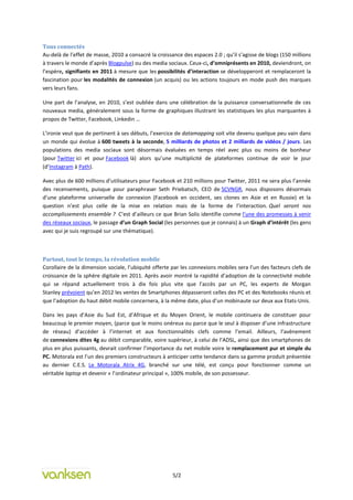 Tous connectés
Au-delà de l’effet de masse, 2010 a consacré la croissance des espaces 2.0 ; qu’il s’agisse de blogs (150 millions
à travers le monde d’après Blogpulse) ou des media sociaux. Ceux-ci, d’omniprésents en 2010, deviendront, on
l’espère, signifiants en 2011 à mesure que les possibilités d’interaction se développeront et remplaceront la
fascination pour les modalités de connexion (un acquis) ou les actions toujours en mode push des marques
vers leurs fans.

Une part de l’analyse, en 2010, s’est oubliée dans une célébration de la puissance conversationnelle de ces
nouveaux media, généralement sous la forme de graphiques illustrant les statistiques les plus marquantes à
propos de Twitter, Facebook, Linkedin …

L’ironie veut que de pertinent à ses débuts, l’exercice de datamapping soit vite devenu quelque peu vain dans
un monde qui évolue à 600 tweets à la seconde, 5 milliards de photos et 2 milliards de vidéos / jours. Les
populations des media sociaux sont désormais évaluées en temps réel avec plus ou moins de bonheur
(pour Twitter ici et pour Facebook là) alors qu’une multiplicité de plateformes continue de voir le jour
(d’Instagram à Path).

Avec plus de 600 millions d’utilisateurs pour Facebook et 210 millions pour Twitter, 2011 ne sera plus l’année
des recensements, puisque pour paraphraser Seth Priebatsch, CEO de SCVNGR, nous disposons désormais
d’une plateforme universelle de connexion (Facebook en occident, ses clones en Asie et en Russie) et la
question n’est plus celle de la mise en relation mais de la forme de l’interaction. Quel seront nos
accomplissements ensemble ? C’est d’ailleurs ce que Brian Solis identifie comme l’une des promesses à venir
des réseaux sociaux, le passage d’un Graph Social (les personnes que je connais) à un Graph d’intérêt (les gens
avec qui je suis regroupé sur une thématique).



Partout, tout le temps, la révolution mobile
Corollaire de la dimension sociale, l’ubiquité offerte par les connexions mobiles sera l’un des facteurs clefs de
croissance de la sphère digitale en 2011. Après avoir montré la rapidité d’adoption de la connectivité mobile
qui se répand actuellement trois à dix fois plus vite que l’accès par un PC, les experts de Morgan
Stanley prévoient qu’en 2012 les ventes de Smartphones dépasseront celles des PC et des Notebooks réunis et
que l’adoption du haut débit mobile concernera, à la même date, plus d’un mobinaute sur deux aux Etats-Unis.

Dans les pays d’Asie du Sud Est, d’Afrique et du Moyen Orient, le mobile continuera de constituer pour
beaucoup le premier moyen, (parce que le moins onéreux ou parce que le seul à disposer d’une infrastructure
de réseau) d’accéder à l’internet et aux fonctionnalités clefs comme l’email. Ailleurs, l’avènement
de connexions dites 4g au débit comparable, voire supérieur, à celui de l’ADSL, ainsi que des smartphones de
plus en plus puissants, devrait confirmer l’importance du net mobile voire le remplacement pur et simple du
PC. Motorala est l’un des premiers constructeurs à anticiper cette tendance dans sa gamme produit présentée
au dernier C.E.S. Le Motorala Atrix 4G, branché sur une télé, est conçu pour fonctionner comme un
véritable laptop et devenir « l’ordinateur principal », 100% mobile, de son possesseur.




                                                       5/2
 