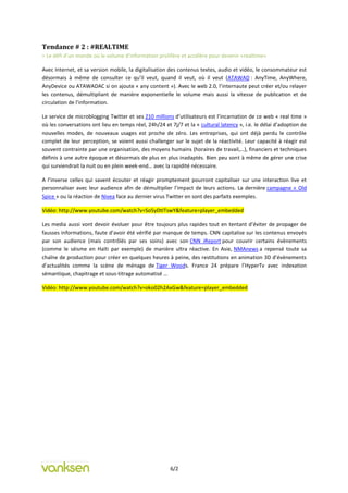 Tendance # 2 : #REALTIME
= Le défi d’un monde où le volume d’information prolifère et accélère pour devenir «realtime»

Avec Internet, et sa version mobile, la digitalisation des contenus textes, audio et vidéo, le consommateur est
désormais à même de consulter ce qu’il veut, quand il veut, où il veut (ATAWAD : AnyTime, AnyWhere,
AnyDevice ou ATAWADAC si on ajoute « any content »). Avec le web 2.0, l’internaute peut créer et/ou relayer
les contenus, démultipliant de manière exponentielle le volume mais aussi la vitesse de publication et de
circulation de l’information.

Le service de microblogging Twitter et ses 210 millions d’utilisateurs est l’incarnation de ce web « real time »
où les conversations ont lieu en temps réel, 24h/24 et 7j/7 et la « cultural latency », i.e. le délai d’adoption de
nouvelles modes, de nouveaux usages est proche de zéro. Les entreprises, qui ont déjà perdu le contrôle
complet de leur perception, se voient aussi challenger sur le sujet de la réactivité. Leur capacité à réagir est
souvent contrainte par une organisation, des moyens humains (horaires de travail,…), financiers et techniques
définis à une autre époque et désormais de plus en plus inadaptés. Bien peu sont à même de gérer une crise
qui surviendrait la nuit ou en plein week-end… avec la rapidité nécessaire.

A l’inverse celles qui savent écouter et réagir promptement pourront capitaliser sur une interaction live et
personnaliser avec leur audience afin de démultiplier l’impact de leurs actions. La dernière campagne « Old
Spice » ou la réaction de Nivea face au dernier virus Twitter en sont des parfaits exemples.

Vidéo: http://www.youtube.com/watch?v=So5yDtITswY&feature=player_embedded

Les media aussi vont devoir évoluer pour être toujours plus rapides tout en tentant d’éviter de propager de
fausses informations, faute d’avoir été vérifié par manque de temps. CNN capitalise sur les contenus envoyés
par son audience (mais contrôlés par ses soins) avec son CNN iReport pour couvrir certains évènements
(comme le séisme en Haïti par exemple) de manière ultra réactive. En Asie, NMAnews a repensé toute sa
chaîne de production pour créer en quelques heures à peine, des restitutions en animation 3D d’évènements
d’actualités comme la scène de ménage de Tiger Woods. France 24 prépare l’HyperTv avec indexation
sémantique, chapitrage et sous-titrage automatisé …

Vidéo: http://www.youtube.com/watch?v=oko02h2AxGw&feature=player_embedded




                                                       6/2
 