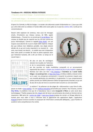 Tendance #4 : #SOCIAL MEDIA FATIGUE
= Trop-plein, vie privée en danger… le consommateur commence à saturer

« Social media fatigue » : On commence à constater un épuisement face à la démultiplication des contenus et
des sollicitations du web social et notre incapacité à les filtrer »

D’après Eric Schmidt, le PDG de Google, « le monde crée désormais autant d’information en 2 jours que celle
qui a été créée entre sa création et l’année 2003, entre autre grâce ou à cause du contenu UGC » (créé par les
consommateurs).

Devant cette explosion de contenus, mais aussi de messages
emails, d’invitations aux réseaux sociaux, de SMS, appels
téléphoniques,… l’humain lui, ne connait pas la loi de Moore. Son
cerveau ne double pas de capacité tous les 18 mois comme les
puces informatiques. Comme le rappelle Steve Rubel, «Je suis
toujours aussi fasciné de ce qu’un simple GSM renferme. Chaque
fois que j’allume mon téléphone portable, mes doigts doivent
décider de ce qui est le plus important à ce moment là -- mes
amis, mon travail, me divertir,… Le mobile nous met à disposition
dans notre poche un nombre de choix en pleine explosion alors
que l’attention humaine, elle a elle une limite. Le temps est le
nouvel enjeu »

                             De plus en plus de sociologues
                             attestent de troubles de l’attention
                             et de la concentration engendrés
                             par des journées en mode multitâches compulsifs et un accroissement
                             exponentiel des stimuli. « Google nous rendrait de plus en plus stupide » explique
                             Nicholas Carr dans son livre « The Shallows ». L’overdose ou « social media
                             fatigue » ne serait pas loin. Le New York Times a d’ailleurs dédié un dossier entier
                             sur le sujet. Les entreprises commencent à ressentir les premiers impacts avec
                             une nouvelle génération de salarié(e)s (« la génération Y ») aux comportements
                             parfois proches de l’ADHD (Attention Deficit & Hyperactivity Disorder) et qui ont
                             de plus de en plus de mal à se concentrer dans la durée sur une seule tâche.

                              La solution ? Se préserver via des plages de « déconnection » pour faire le vide,
passer en mode « slow reading » ou une meilleure discipline personnelle pour certains. Pour d’autres, comme
Clay Shirky, le problème n’est pas lié à l’abondance mais à notre incapacité à filtrer. Le salut serait donc
technologique ? Twitter propose des lists, Gmail vient de lancer une priorisation des emails en fonction de leur
importance. IBM parle de « centre de triage ». Jean-Louis Gassée propose de recréer un filtrage éditorial et
humain pour nous aider à nous y retrouver dans le gigamarché des applications Apple. L’application
Poligraft propose la lecture assistée en proposant de l’information contextuelle (Wikipedia,…) pour faciliter et
accélérer notre compréhension d’un article.




                                                      9/2
 