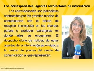 Los corresponsales, agentes recolectores de información Los corresponsales son periodistas contratados por los grandes medios de comunicación con el objeto de recopilar información en los diversos países o ciudades extranjeras en donde ellos se encuentren. El despacho diario de noticias de estos agentes de la información es enviado a la central de prensa del medio de comunicación al que representan. 