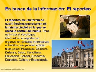 En busca de la información: El reporteo El reporteo es una forma de cubrir hechos que ocurren en la misma ciudad en la que se ubica la central del medio . Para optimizar el despliegue informativo, el reporteo se organiza en sectores informativos o ámbitos que generan noticia, tales como: Palacio de Gobierno, Defensa, Salud, Cancillería, Educación, Policial, Economía, Deportes, Cultura y Espectáculo. 