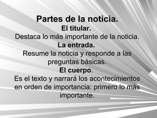 Partes de la noticia. El titular.   Destaca lo más importante de la noticia. La entrada.   Resume la noticia y responde a las preguntas básicas. El cuerpo .  Es el texto y narrará los acontecimientos en orden de importancia: primero lo más importante. 