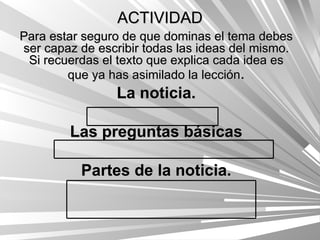 ACTIVIDAD Para estar seguro de que dominas el tema debes ser capaz de escribir todas las ideas del mismo. Si recuerdas el texto que explica cada idea es que ya has asimilado la lección . La noticia. Las preguntas básicas Partes de la noticia. 