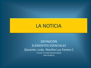 LA NOTICIA

           DEFINICIÓN
    ELEMENTOS ESENCIALES
Docente: Lcda. Martha Luz Forero C
        Fuente: El estilo del periodista
                Alex Grijelmo
 