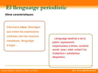 El llenguatge periodístic
     Altres característiques:



       Informació clara: Missatges
       que eviten les expressions
       confuses com les oracions
                                                    Llenguatge destinat a tot el
       complexes, llenguatge
                                                  públic: expressions
       d’argot…                                   respectuoses a ètnies, condició
                                                  social, sexe i edat, evitant l’ús
                                                  d’adjectius i substantius
                                                  despectius.




Llengua catalana i literatura 3r ESO La notícia
 