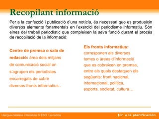 Recopilant informació
      Per a la confecció i publicació d’una notícia, és necessari que es produeixin
      diversos elements fonamentals en l’exercici del periodisme informatiu. Són
      eines del treball periodístic que compleixen la seva funció durant el procés
      de recopilació de la informació:

                                                  Els fronts informatius:
      Centre de premsa o sala de
                                                  corresponen als diversos
      redacció: àrea dels mitjans                 temes o àrees d’informació
      de comunicació social on                    que es cobreixen en premsa,
      s’agrupen els periodistes                   entre els quals destaquen els
      encarregats de cobrir                       següents: front nacional,
                                                  internacional, política,
      diversos fronts informatius..
                                                  esports, societat, cultura…




Llengua catalana i literatura 3r ESO La notícia
 