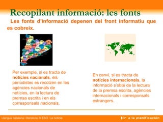 Recopilant informació: les fonts
     Les fonts d’informació depenen del front informatiu que
    es cobreix.




                                                         
        Per exemple, si es tracta de
                                                  En canvi, si es tracta de
        notícies nacionals, els
                                                  notícies internacionals, la
        periodistes es recolzen en les
                                                  informació s’obté de la lectura
        agències nacionals de
                                                  de la premsa escrita, agències
        notícies, en la lectura de
                                                  internacionals i corresponsals
        premsa escrita i en els
                                                  estrangers..
        corresponsals nacionals.


Llengua catalana i literatura 3r ESO La notícia
 
