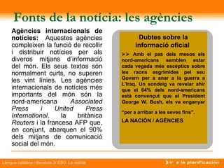 Fonts de la notícia: les agències
     Agències internacionals de
     notícies: Aquestes agències                         Dubtes sobre la
     compleixen la funció de recollir                   informació oficial
     i distribuir notícies per als                 Amb el pas dels mesos els
     diveros mitjans d’informació                 nord-americans semblen estar
     del món. Els seus textos són                 cada vegada més escèptics sobre
     normalment curts, no superen                 les raons esgrimides pel seu
                                                  Govern per a anar a la guerra a
     les vint línies. Les agències
                                                  L'Iraq. Un sondeig va revelar ahir
     internacionals de notícies més               que el 64% dels nord-americans
     importants del món són la                    està convençut que el President
     nord-americana       Associated              George W. Bush, els va enganyar
     Press      i    United    Press              “per a arribar a les seves fins”.
     International,    la   britànica
     Reuters i la francesa AFP que,               LA NACIÓN / AGÈNCIES
     en conjunt, abarquen el 90%
     dels mitjans de comunicació
     social del món.

Llengua catalana i literatura 3r ESO La notícia
 
